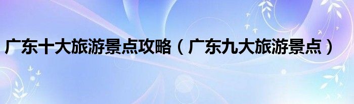 广东十大旅游景点攻略(广东九大旅游景点)