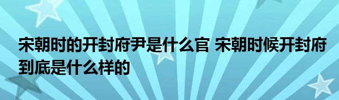 宋朝时的开封府尹是什么官 宋朝时候开封府到底是什么样的