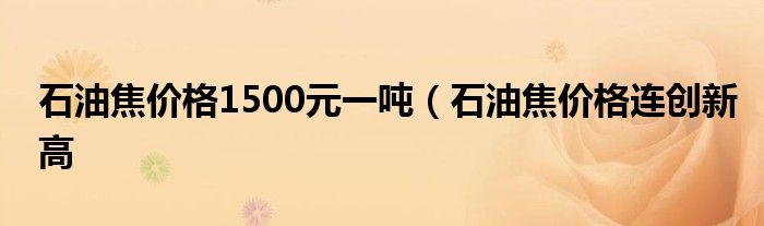 石油焦价格1500元一吨(石油焦价格连创新高