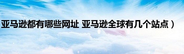 亚马逊都有哪些网址 亚马逊全球有几个站点)