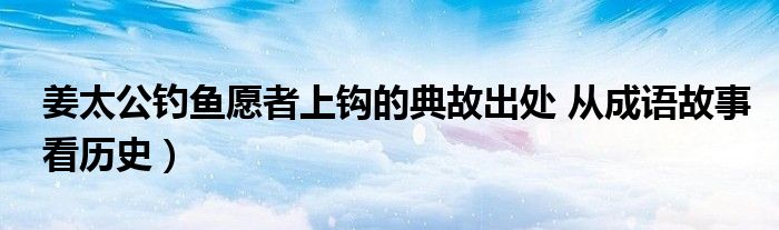 姜太公钓鱼愿者上钩的典故出处 从成语故事看历史)