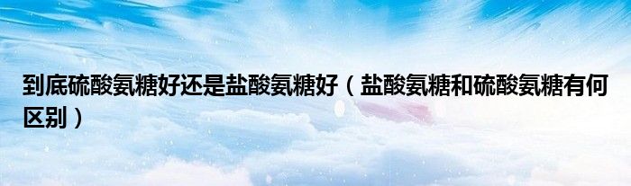 到底硫酸氨糖好还是盐酸氨糖好(盐酸氨糖和硫酸氨糖有何区别)