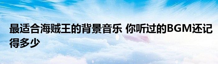 最适合海贼王的背景音乐 你听过的BGM还记得多少