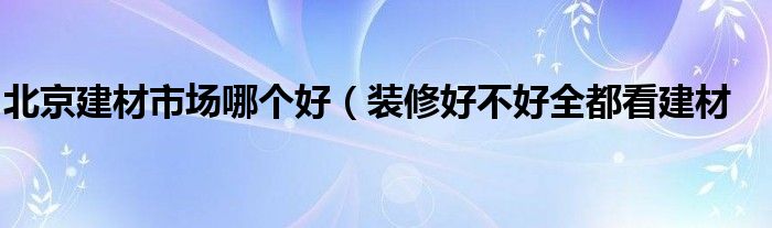 北京建材市场哪个好(装修好不好全都看建材