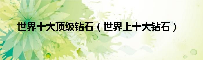 世界十大顶级钻石(世界上十大钻石)