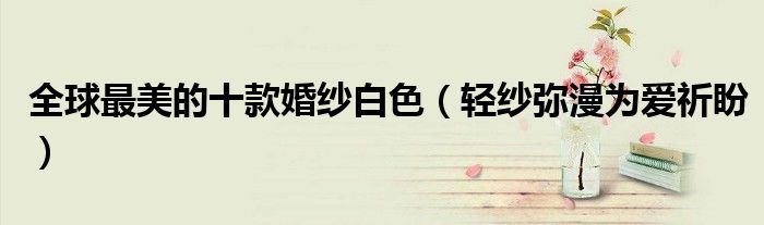 全球最美的十款婚纱白色(轻纱弥漫为爱祈盼)