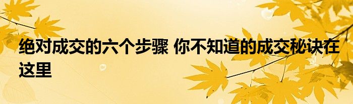 绝对成交的六个步骤 你不知道的成交秘诀在这里