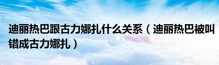 迪丽热巴跟古力娜扎什么关系(迪丽热巴被叫错成古力娜扎)