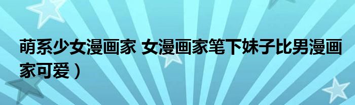 萌系少女漫画家 女漫画家笔下妹子比男漫画家可爱)