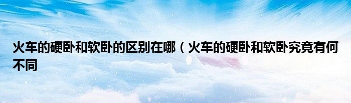 火车的硬卧和软卧的区别在哪(火车的硬卧和软卧究竟有何不同
