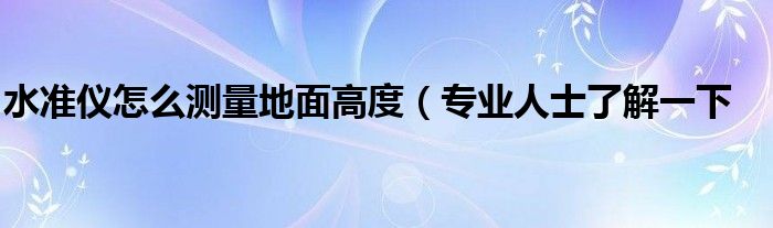 水准仪怎么测量地面高度(专业人士了解一下