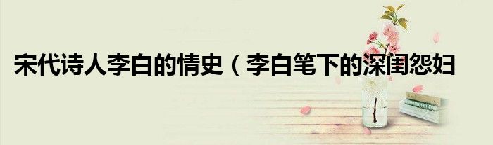 宋代诗人李白的情史(李白笔下的深闺怨妇