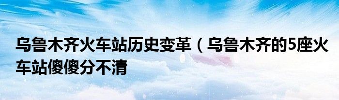 乌鲁木齐火车站历史变革(乌鲁木齐的5座火车站傻傻分不清