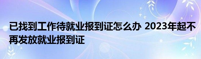 已找到工作待就业报到证怎么办 2023年起不再发放就业报到证