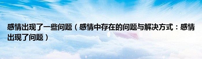 感情出现了一些问题(感情中存在的问题与解决方式:感情出现了问题)