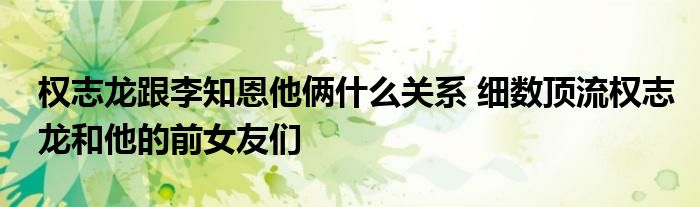 权志龙跟李知恩他俩什么关系 细数顶流权志龙和他的前女友们