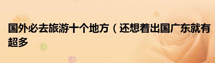 国外必去旅游十个地方(还想着出国广东就有超多
