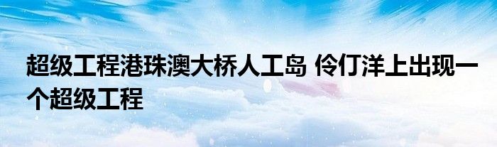 超级工程港珠澳大桥人工岛 伶仃洋上出现一个超级工程