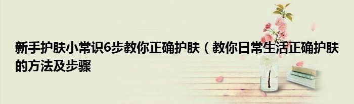 新手护肤小常识6步教你正确护肤(教你日常生活正确护肤的方法及步骤