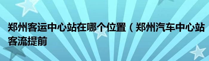 郑州客运中心站在哪个位置(郑州汽车中心站客流提前