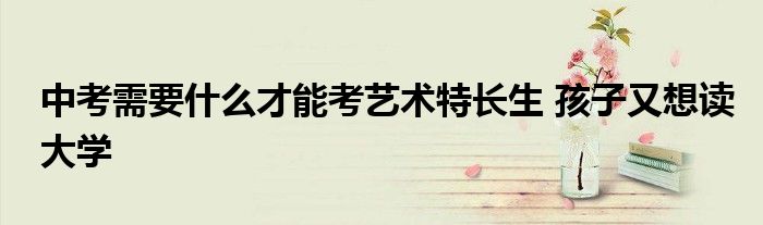 中考需要什么才能考艺术特长生 孩子又想读大学