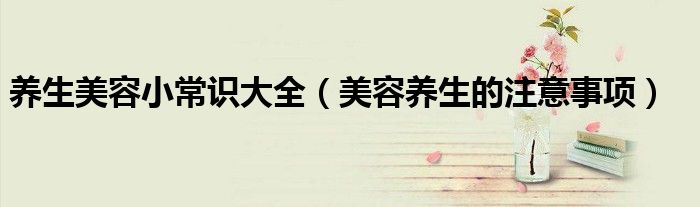 养生美容小常识大全(美容养生的注意事项)