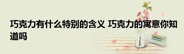 巧克力有什么特别的含义 巧克力的寓意你知道吗