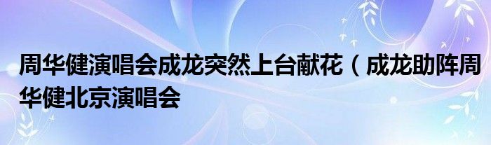 周华健演唱会成龙突然上台献花(成龙助阵周华健北京演唱会