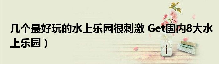几个最好玩的水上乐园很刺激 Get国内8大水上乐园)