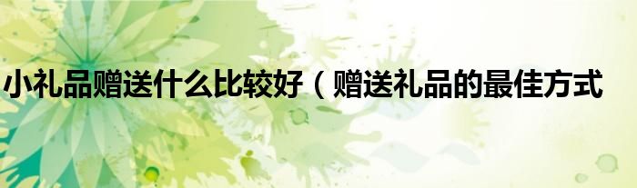 小礼品赠送什么比较好(赠送礼品的最佳方式