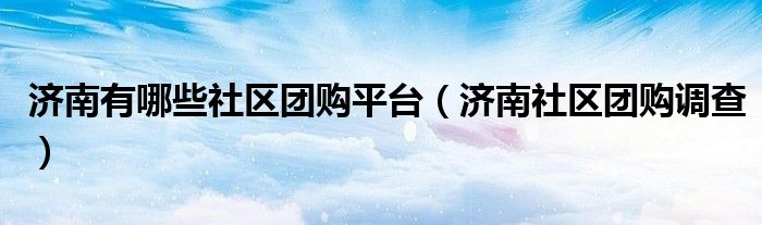 济南有哪些社区团购平台(济南社区团购调查)