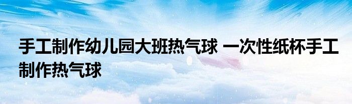 手工制作幼儿园大班热气球 一次性纸杯手工制作热气球