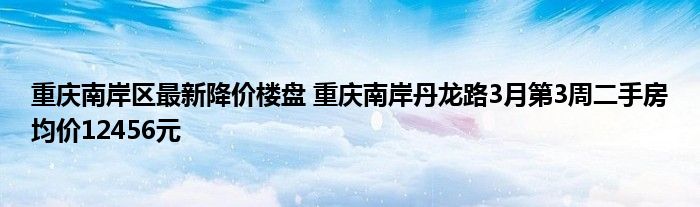 重庆南岸区最新降价楼盘 重庆南岸丹龙路3月第3周二手房均价12456元