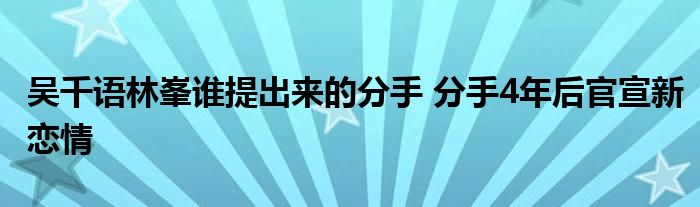 吴千语林峯谁提出来的分手 分手4年后官宣新恋情
