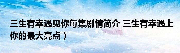 三生有幸遇见你每集剧情简介 三生有幸遇上你的最大亮点)