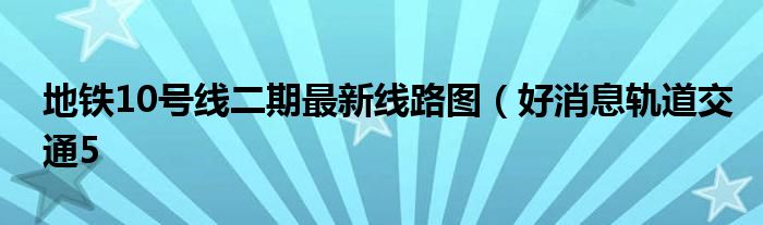地铁10号线二期最新线路图(好消息轨道交通5