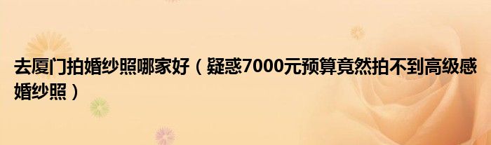 去厦门拍婚纱照哪家好(疑惑7000元预算竟然拍不到高级感婚纱照)