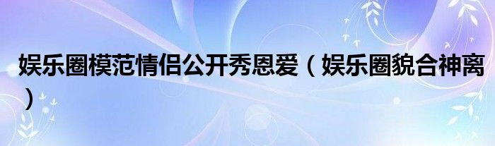娱乐圈模范情侣公开秀恩爱(娱乐圈貌合神离)