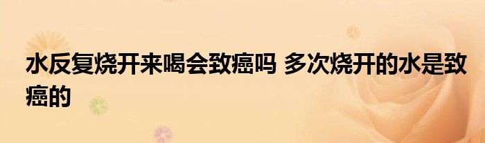 水反复烧开来喝会致癌吗 多次烧开的水是致癌的