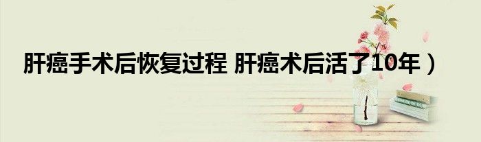 肝癌手术后恢复过程 肝癌术后活了10年)
