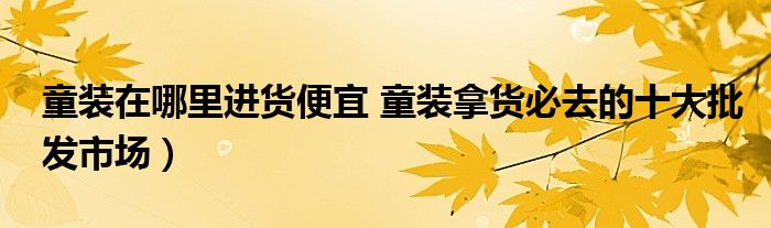 童装在哪里进货便宜 童装拿货必去的十大批发市场)