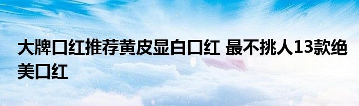 大牌口红推荐黄皮显白口红 最不挑人13款绝美口红