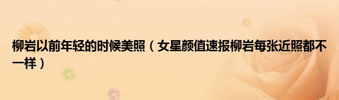 柳岩以前年轻的时候美照(女星颜值速报柳岩每张近照都不一样)