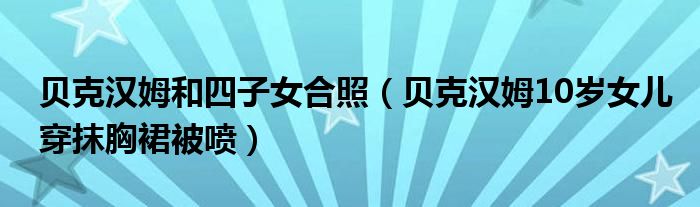 贝克汉姆和四子女合照(贝克汉姆10岁女儿穿抹胸裙被喷)
