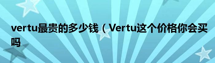 vertu最贵的多少钱(Vertu这个价格你会买吗