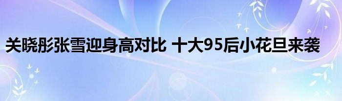 关晓彤张雪迎身高对比 十大95后小花旦来袭