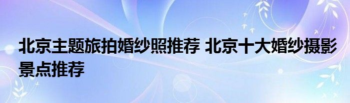 北京主题旅拍婚纱照推荐 北京十大婚纱摄影景点推荐