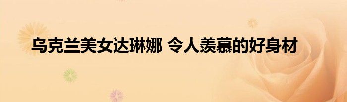 乌克兰美女达琳娜 令人羡慕的好身材