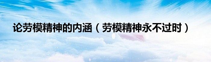 论劳模精神的内涵(劳模精神永不过时)