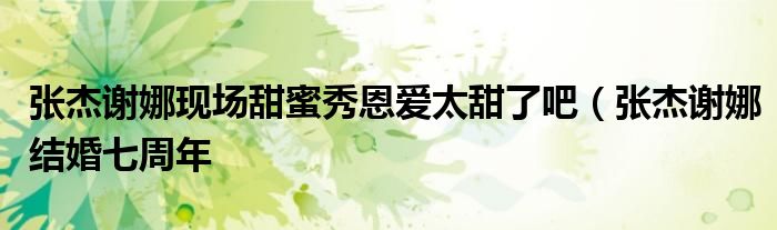张杰谢娜现场甜蜜秀恩爱太甜了吧(张杰谢娜结婚七周年